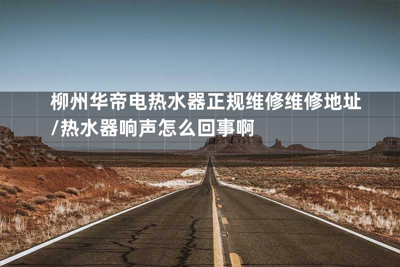 柳州华帝电热水器正规维修维修地址\热水器响声怎么回事啊